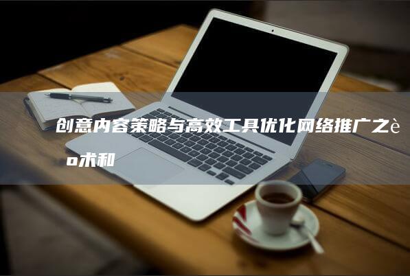 创意内容策略与高效工具：优化网络推广之艺术和实践